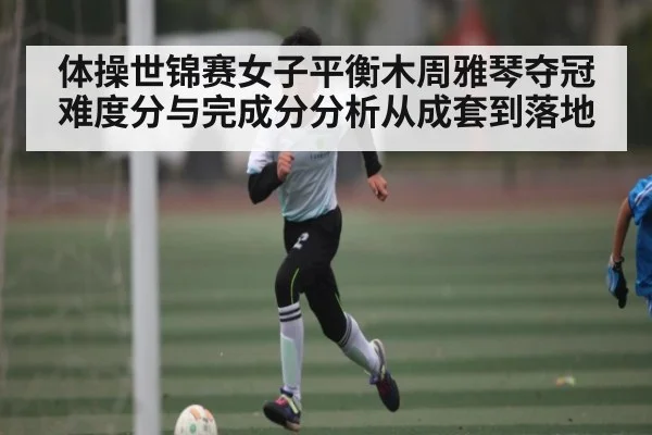 体操世锦赛女子平衡木周雅琴夺冠 难度分与完成分分析从成套到落地