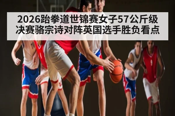 2026跆拳道世锦赛女子57公斤级决赛骆宗诗对阵英国选手胜负看点